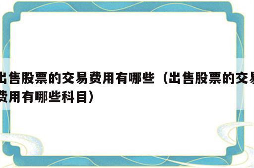 出售股票的交易费用有哪些（出售股票的交易费用有哪些科目）