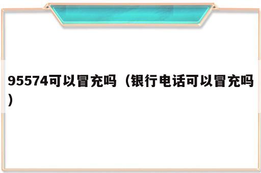 95574可以冒充吗（银行电话可以冒充吗）