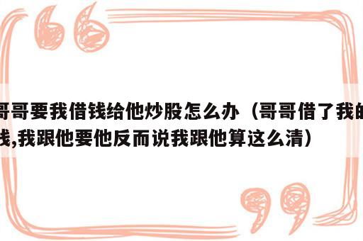 哥哥要我借钱给他炒股怎么办（哥哥借了我的钱,我跟他要他反而说我跟他算这么清）