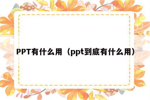 PPT有什么用（ppt到底有什么用）