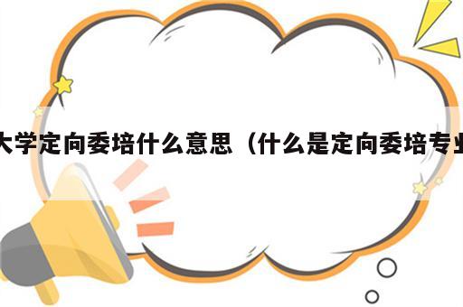 大学定向委培什么意思（什么是定向委培专业）