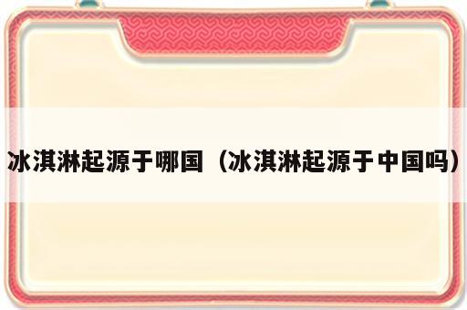冰淇淋起源于哪国（冰淇淋起源于中国吗）