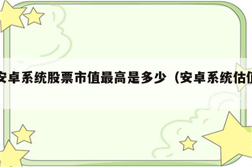 安卓系统股票市值最高是多少（安卓系统估值）