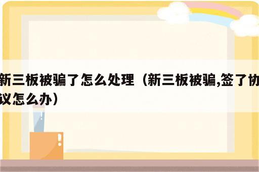 新三板被骗了怎么处理（新三板被骗,签了协议怎么办）