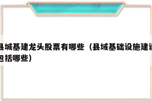 县城基建龙头股票有哪些（县域基础设施建设包括哪些）