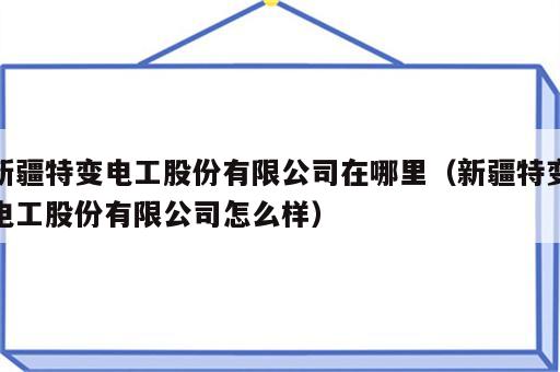 新疆特变电工股份有限公司在哪里（新疆特变电工股份有限公司怎么样）