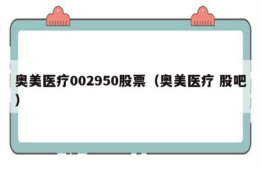 奥美医疗002950股票（奥美医疗 股吧）