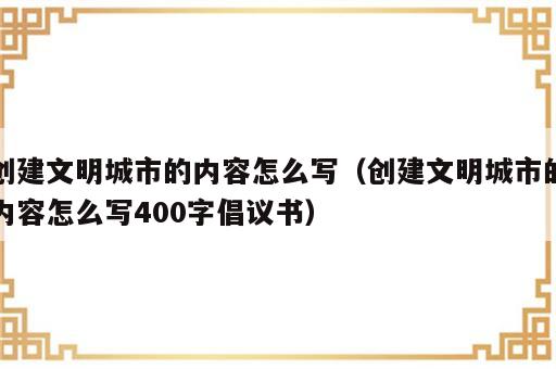 创建文明城市的内容怎么写（创建文明城市的内容怎么写400字倡议书）