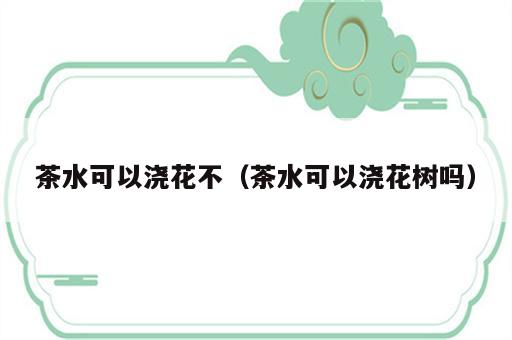 茶水可以浇花不（茶水可以浇花树吗）