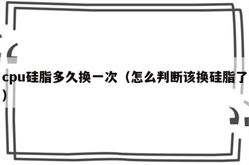 cpu硅脂多久换一次（怎么判断该换硅脂了）