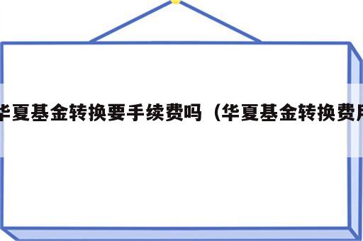 华夏基金转换要手续费吗（华夏基金转换费用）