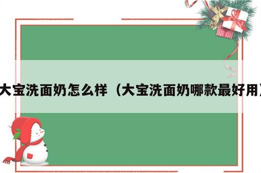 大宝洗面奶怎么样（大宝洗面奶哪款最好用）