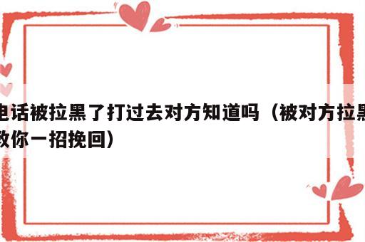 电话被拉黑了打过去对方知道吗（被对方拉黑教你一招挽回）