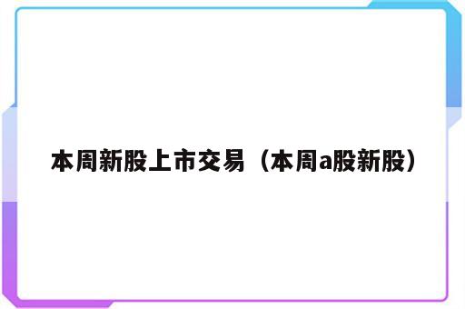 本周新股上市交易（本周a股新股）