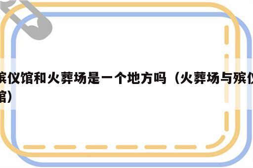 殡仪馆和火葬场是一个地方吗（火葬场与殡仪馆）