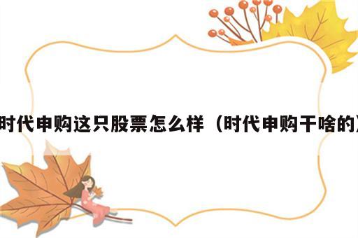 时代申购这只股票怎么样（时代申购干啥的）
