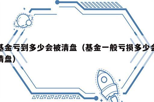 基金亏到多少会被清盘（基金一般亏损多少会清盘）
