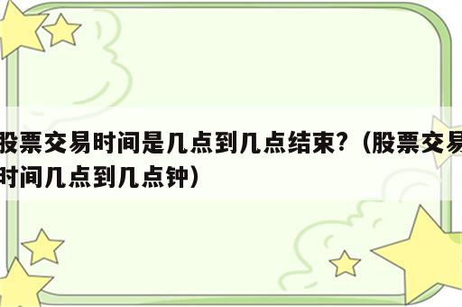 股票交易时间是几点到几点结束?（股票交易时间几点到几点钟）