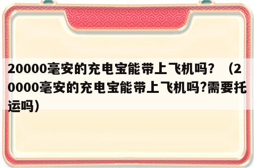 20000毫安的充电宝能带上飞机吗？（20000毫安的充电宝能带上飞机吗?需要托运吗）