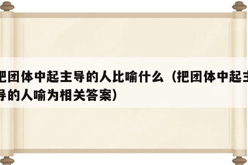 把团体中起主导的人比喻什么（把团体中起主导的人喻为相关答案）