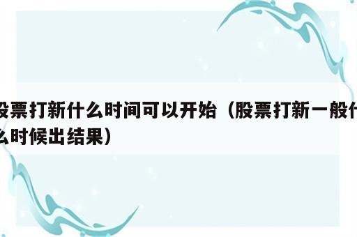股票打新什么时间可以开始（股票打新一般什么时候出结果）