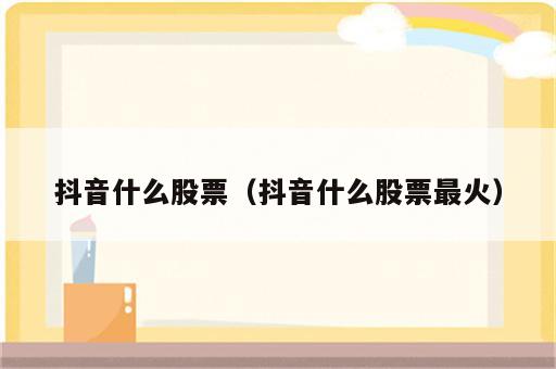 抖音什么股票（抖音什么股票最火）