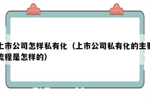 上市公司怎样私有化（上市公司私有化的主要流程是怎样的）