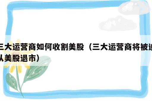 三大运营商如何收割美股（三大运营商将被迫从美股退市）