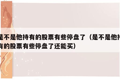 是不是他持有的股票有些停盘了（是不是他持有的股票有些停盘了还能买）