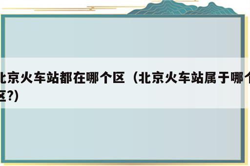 北京火车站都在哪个区（北京火车站属于哪个区?）