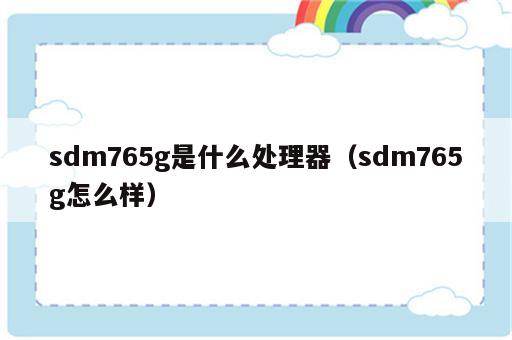sdm765g是什么处理器（sdm765g怎么样）