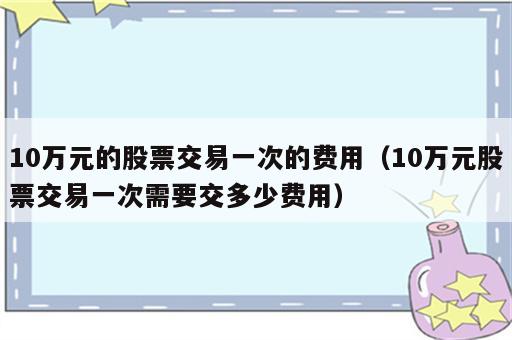 10万元的股票交易一次的费用（10万元股票交易一次需要交多少费用）