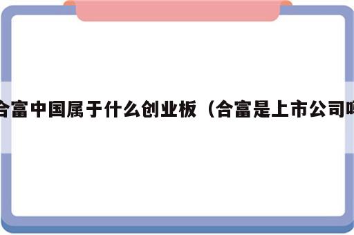 合富中国属于什么创业板（合富是上市公司吗）