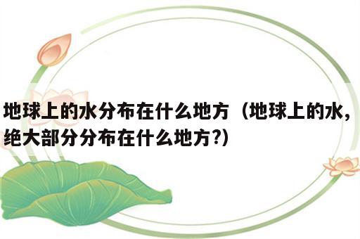 地球上的水分布在什么地方（地球上的水, 绝大部分分布在什么地方?）