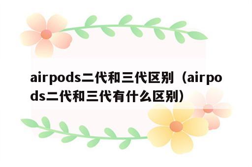 airpods二代和三代区别（airpods二代和三代有什么区别）