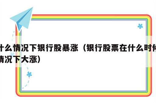什么情况下银行股暴涨（银行股票在什么时候情况下大涨）