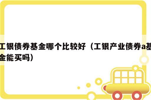 工银债券基金哪个比较好（工银产业债券a基金能买吗）