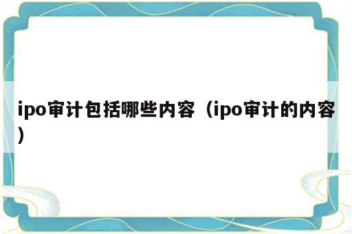 ipo审计包括哪些内容（ipo审计的内容）