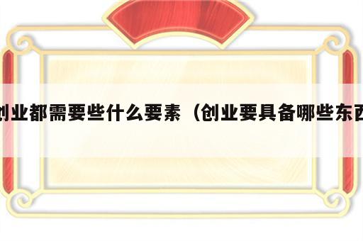 创业都需要些什么要素（创业要具备哪些东西）