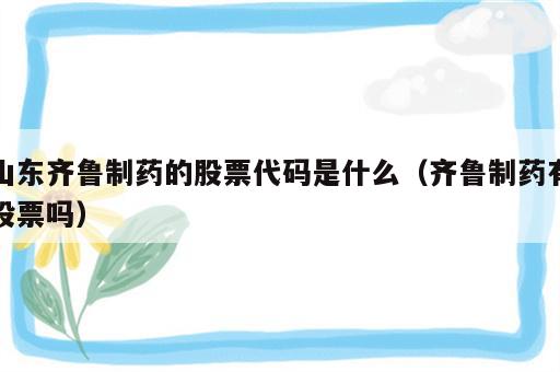 山东齐鲁制药的股票代码是什么（齐鲁制药有股票吗）