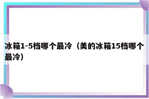 冰箱1-5档哪个最冷（美的冰箱15档哪个最冷）