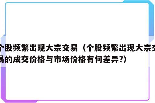 个股频繁出现大宗交易（个股频繁出现大宗交易的成交价格与市场价格有何差异?）