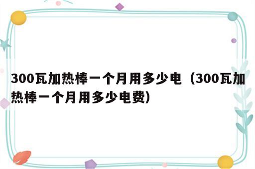 300瓦加热棒一个月用多少电（300瓦加热棒一个月用多少电费）