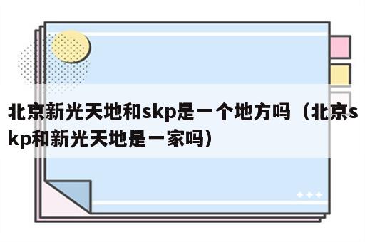 北京新光天地和skp是一个地方吗（北京skp和新光天地是一家吗）