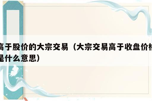高于股价的大宗交易（大宗交易高于收盘价格是什么意思）