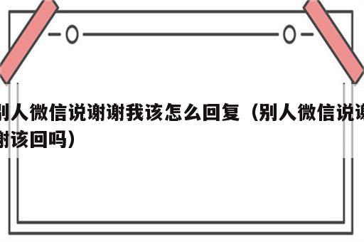 别人微信说谢谢我该怎么回复（别人微信说谢谢该回吗）