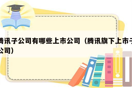 腾讯子公司有哪些上市公司（腾讯旗下上市子公司）