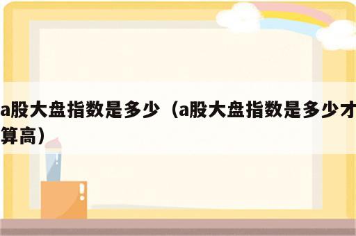 a股大盘指数是多少（a股大盘指数是多少才算高）