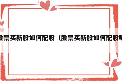 股票买新股如何配股（股票买新股如何配股呢）