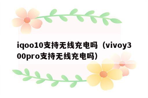 iqoo10支持无线充电吗（vivoy300pro支持无线充电吗）